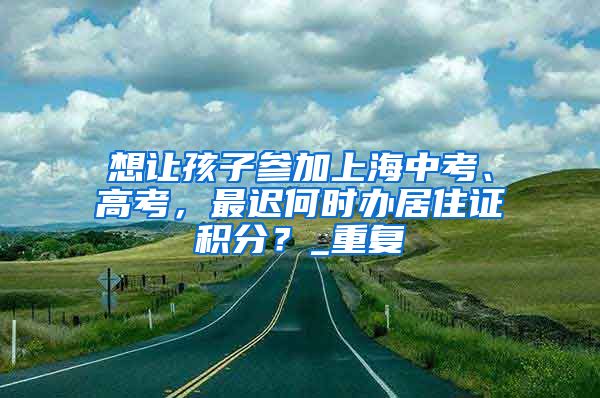 想让孩子参加上海中考、高考，最迟何时办居住证积分？_重复