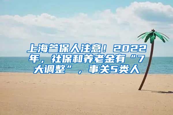 上海参保人注意！2022年，社保和养老金有“7大调整”，事关5类人