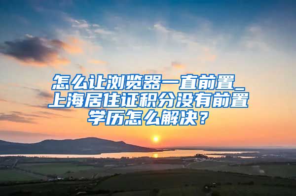 怎么让浏览器一直前置_上海居住证积分没有前置学历怎么解决？