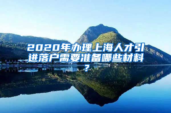 2020年办理上海人才引进落户需要准备哪些材料？