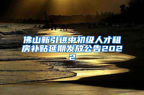 佛山新引进中初级人才租房补贴延期发放公告2022