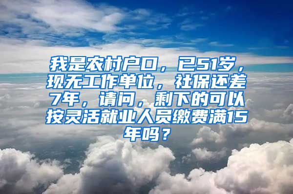 我是农村户口，已51岁，现无工作单位，社保还差7年，请问，剩下的可以按灵活就业人员缴费满15年吗？