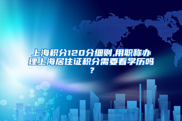 上海积分120分细则,用职称办理上海居住证积分需要看学历吗？