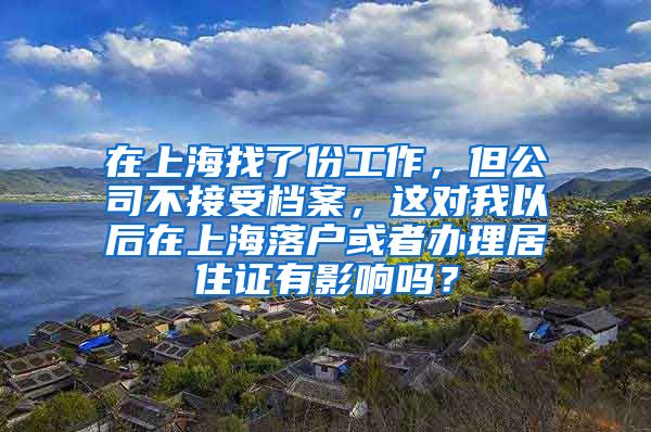 在上海找了份工作，但公司不接受档案，这对我以后在上海落户或者办理居住证有影响吗？