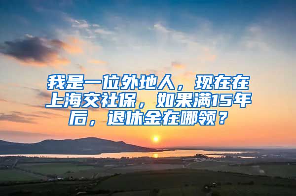 我是一位外地人，现在在上海交社保，如果满15年后，退休金在哪领？