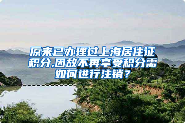 原来已办理过上海居住证积分,因故不再享受积分需如何进行注销？