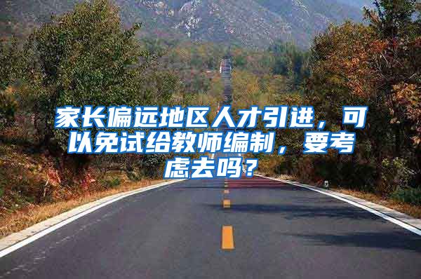 家长偏远地区人才引进，可以免试给教师编制，要考虑去吗？