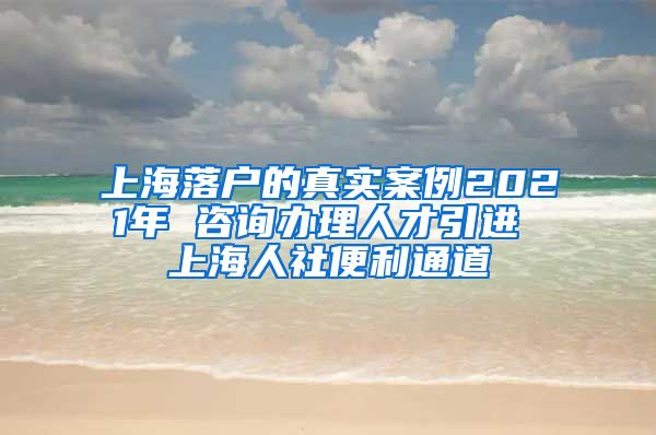 上海落户的真实案例2021年 咨询办理人才引进 上海人社便利通道