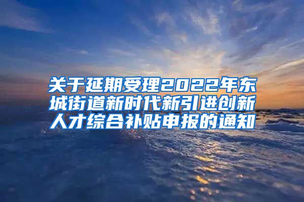 关于延期受理2022年东城街道新时代新引进创新人才综合补贴申报的通知