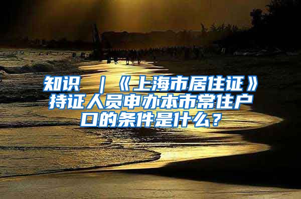 知识 ｜《上海市居住证》持证人员申办本市常住户口的条件是什么？