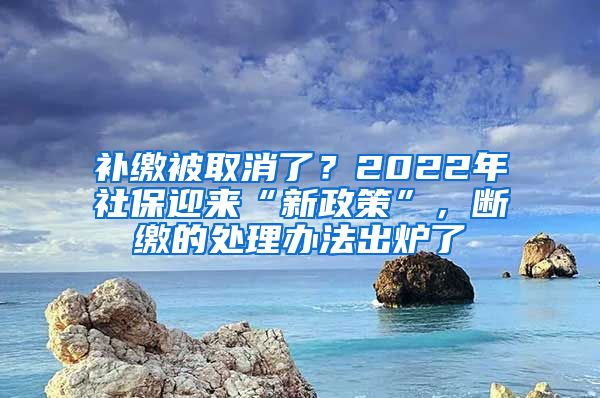 补缴被取消了？2022年社保迎来“新政策”，断缴的处理办法出炉了