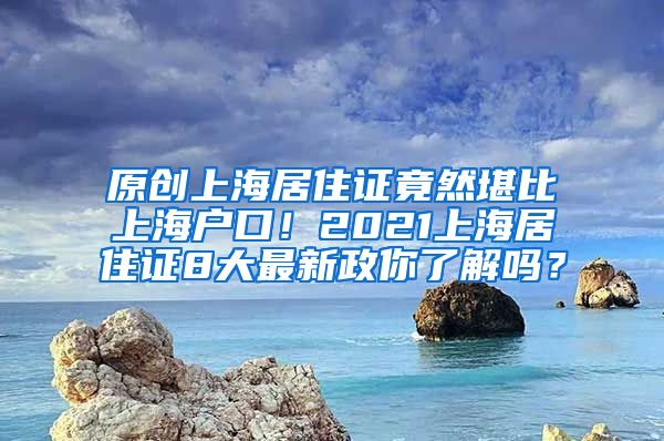 原创上海居住证竟然堪比上海户口！2021上海居住证8大最新政你了解吗？