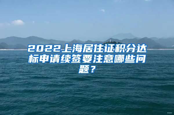 2022上海居住证积分达标申请续签要注意哪些问题？