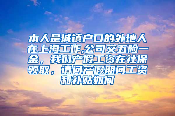 本人是城镇户口的外地人在上海工作,公司交五险一金，我们产假工资在社保领取，请问产假期间工资和补贴如何