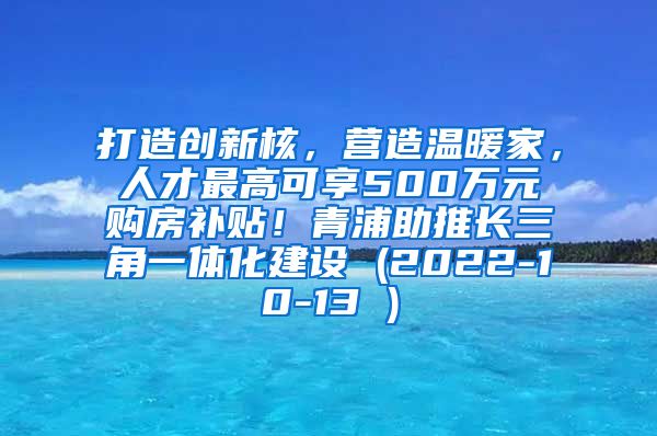 打造创新核，营造温暖家，人才最高可享500万元购房补贴！青浦助推长三角一体化建设 (2022-10-13 )