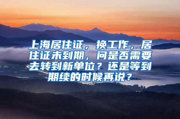 上海居住证，换工作，居住证未到期，问是否需要去转到新单位？还是等到期续的时候再说？