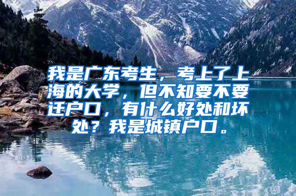 我是广东考生，考上了上海的大学，但不知要不要迁户口，有什么好处和坏处？我是城镇户口。