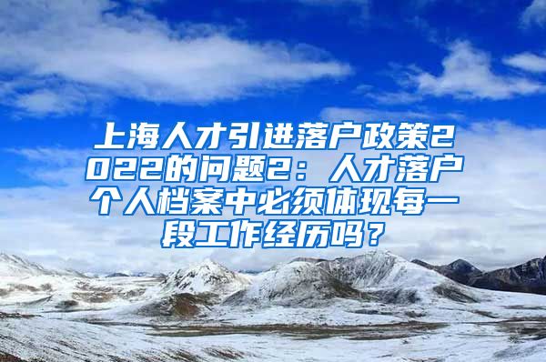 上海人才引进落户政策2022的问题2：人才落户个人档案中必须体现每一段工作经历吗？