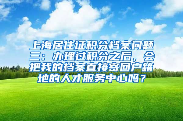 上海居住证积分档案问题三：办理过积分之后，会把我的档案直接寄回户籍地的人才服务中心吗？