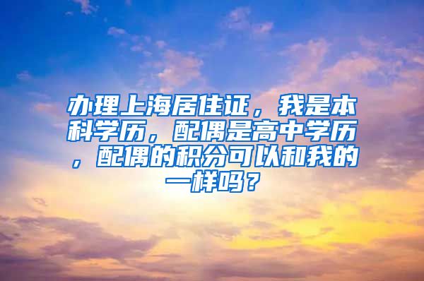 办理上海居住证，我是本科学历，配偶是高中学历，配偶的积分可以和我的一样吗？