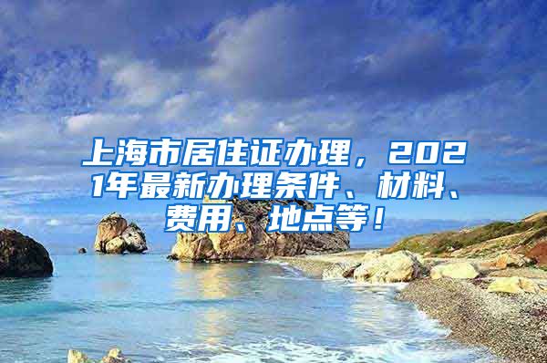 上海市居住证办理，2021年最新办理条件、材料、费用、地点等！