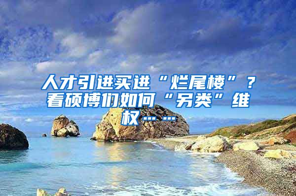 人才引进买进“烂尾楼”？看硕博们如何“另类”维权……