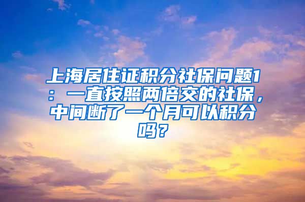 上海居住证积分社保问题1：一直按照两倍交的社保，中间断了一个月可以积分吗？