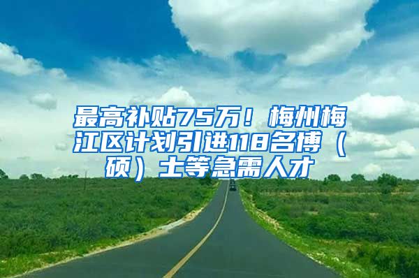 最高补贴75万！梅州梅江区计划引进118名博（硕）士等急需人才