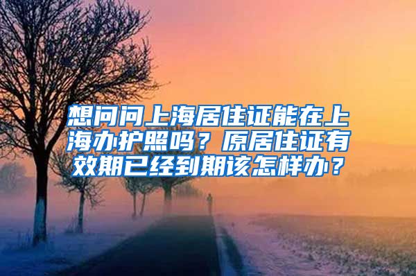 想问问上海居住证能在上海办护照吗？原居住证有效期已经到期该怎样办？