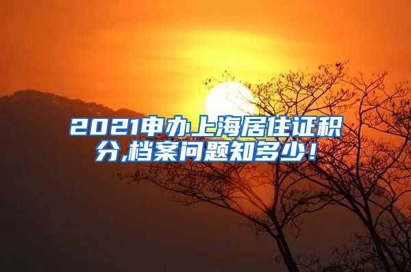 2021申办上海居住证积分,档案问题知多少！