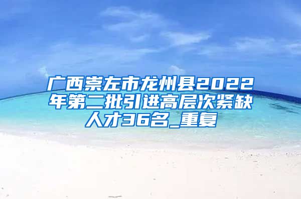 广西崇左市龙州县2022年第二批引进高层次紧缺人才36名_重复