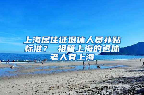 上海居住证退休人员补贴标准？ 祖籍上海的退休老人有上海