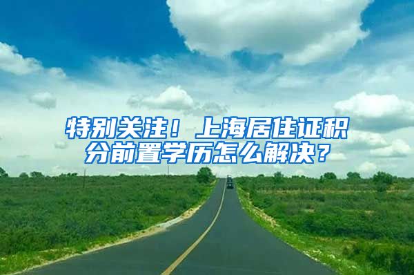 特别关注！上海居住证积分前置学历怎么解决？