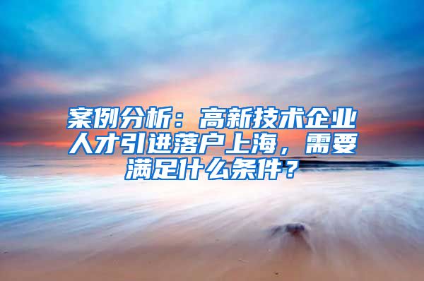 案例分析：高新技术企业人才引进落户上海，需要满足什么条件？