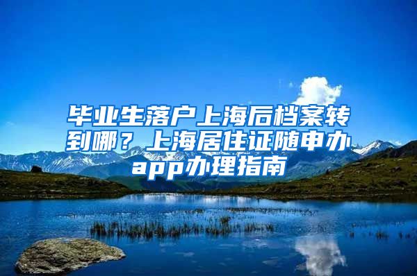 毕业生落户上海后档案转到哪？上海居住证随申办app办理指南