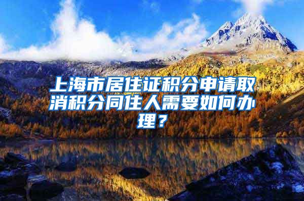 上海市居住证积分申请取消积分同住人需要如何办理？