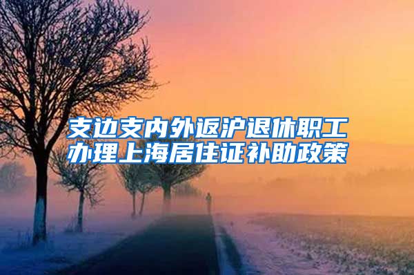 支边支内外返沪退休职工办理上海居住证补助政策