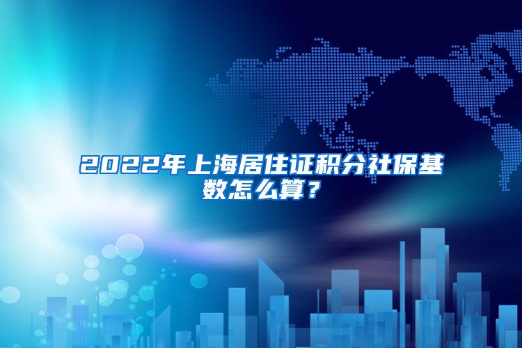 2022年上海居住证积分社保基数怎么算？