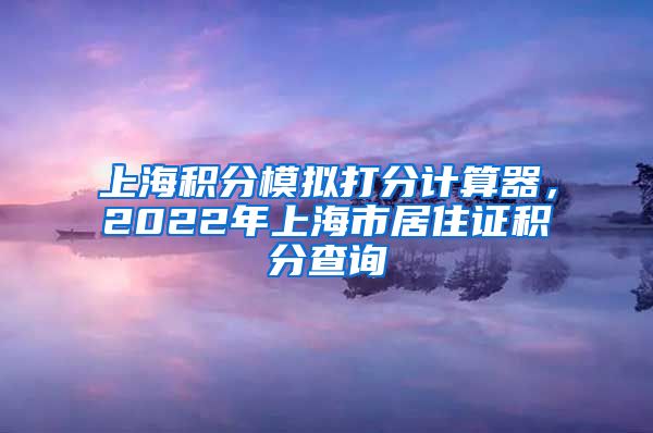 上海积分模拟打分计算器，2022年上海市居住证积分查询