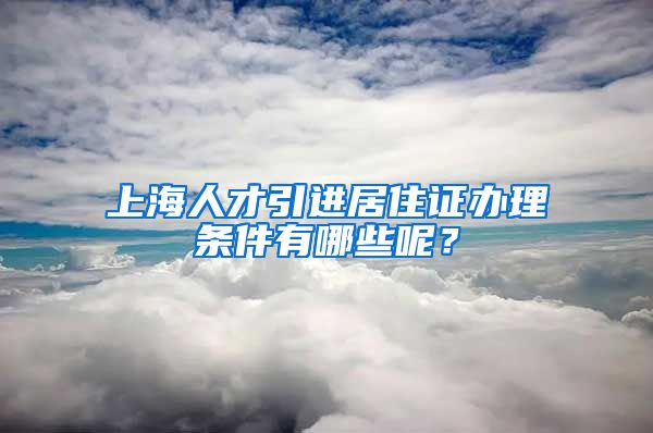 上海人才引进居住证办理条件有哪些呢？