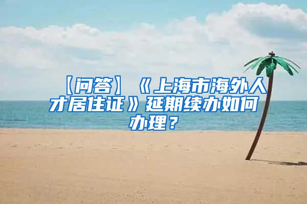 【问答】《上海市海外人才居住证》延期续办如何办理？