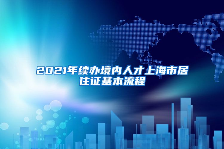 2021年续办境内人才上海市居住证基本流程