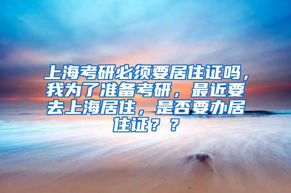 上海考研必须要居住证吗，我为了准备考研，最近要去上海居住，是否要办居住证？？