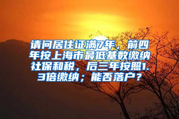 请问居住证满7年，前四年按上海市最低基数缴纳社保和税，后三年按照1.3倍缴纳；能否落户？