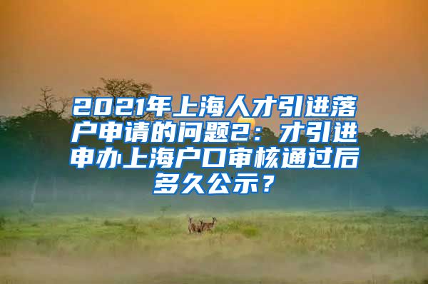 2021年上海人才引进落户申请的问题2：才引进申办上海户口审核通过后多久公示？