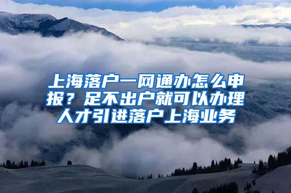 上海落户一网通办怎么申报？足不出户就可以办理人才引进落户上海业务