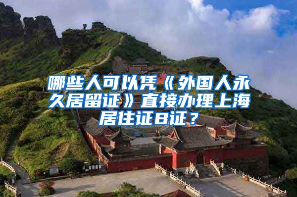 哪些人可以凭《外国人永久居留证》直接办理上海居住证B证？