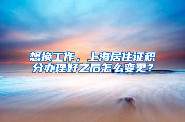 想换工作，上海居住证积分办理好之后怎么变更？