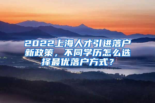 2022上海人才引进落户新政策，不同学历怎么选择最优落户方式？